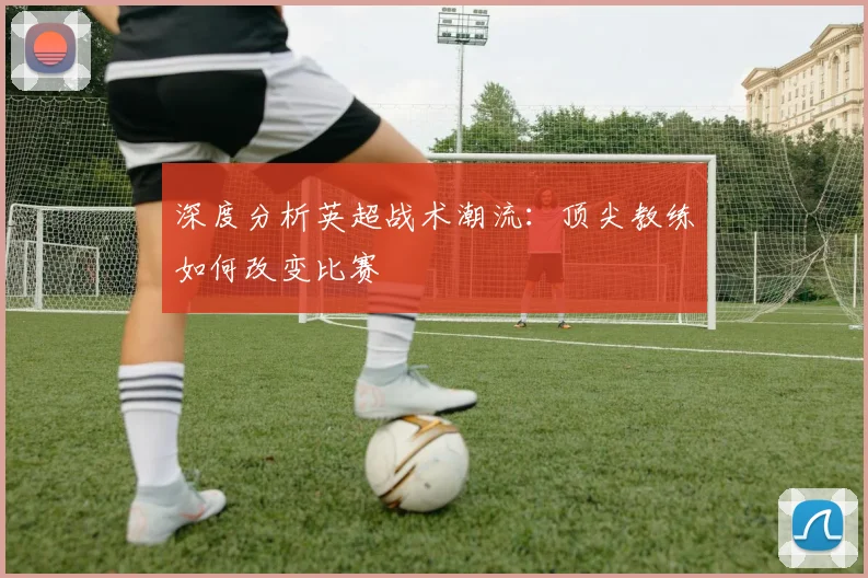 深度分析英超战术潮流:顶尖教练如何改变比赛