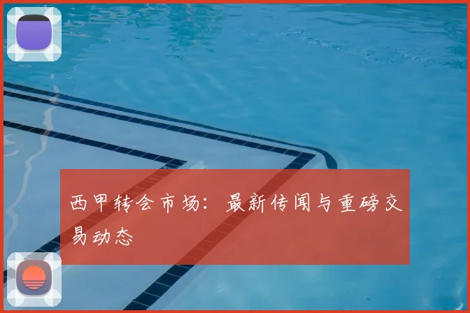 西甲转会市场:最新传闻与重磅交易动态
